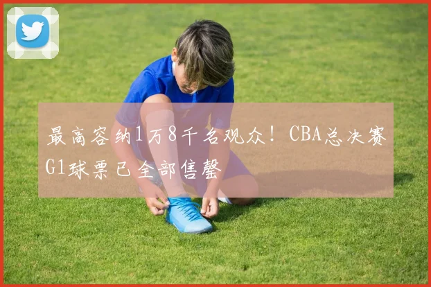 最高容纳1万8千名观众！CBA总决赛G1球票已全部售罄