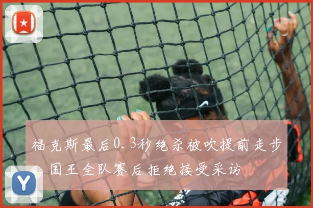 福克斯最后0.3秒绝杀被吹提前走步，国王全队赛后拒绝接受采访